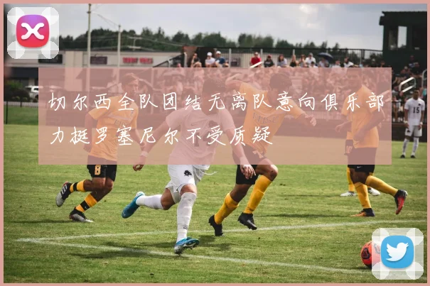切尔西全队团结无离队意向俱乐部力挺罗塞尼尔不受质疑