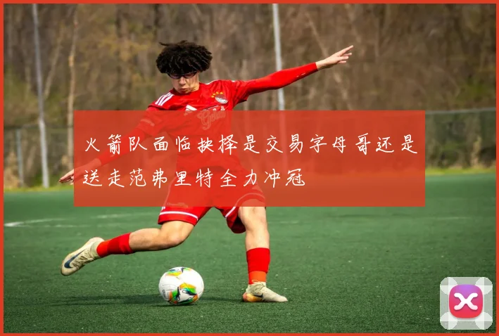 火箭队面临抉择是交易字母哥还是送走范弗里特全力冲冠