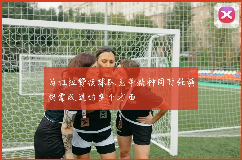 马祖拉赞扬球队竞争精神同时强调仍需改进的多个方面
