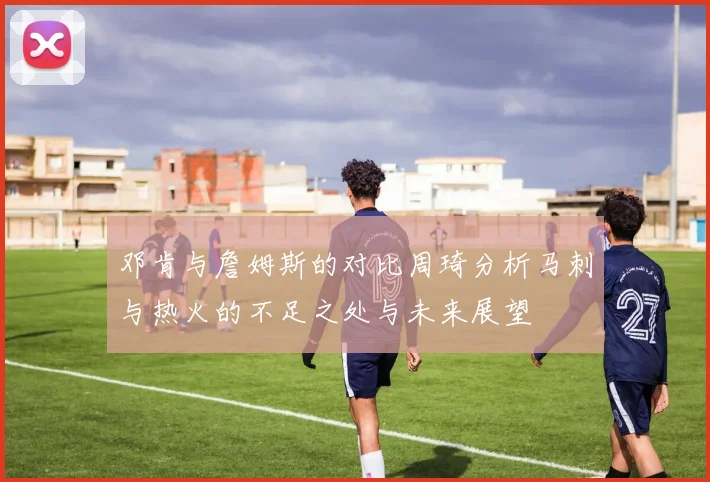 邓肯与詹姆斯的对比周琦分析马刺与热火的不足之处与未来展望