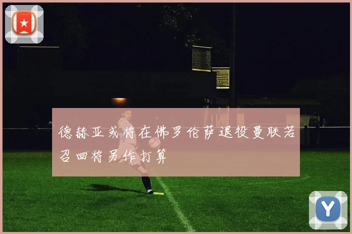 德赫亚或将在佛罗伦萨退役曼联若召回将另作打算