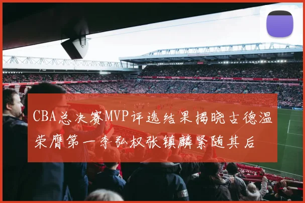 CBA总决赛MVP评选结果揭晓古德温荣膺第一李弘权张镇麟紧随其后