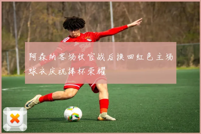 阿森纳客场收官战后换回红色主场球衣庆祝捧杯荣耀