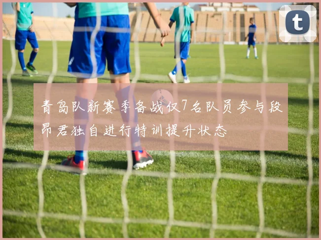 青岛队新赛季备战仅7名队员参与段昂君独自进行特训提升状态