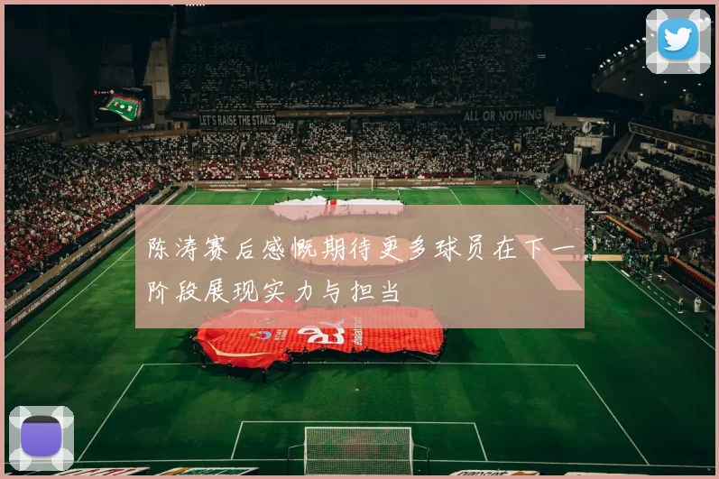 陈涛赛后感慨期待更多球员在下一阶段展现实力与担当