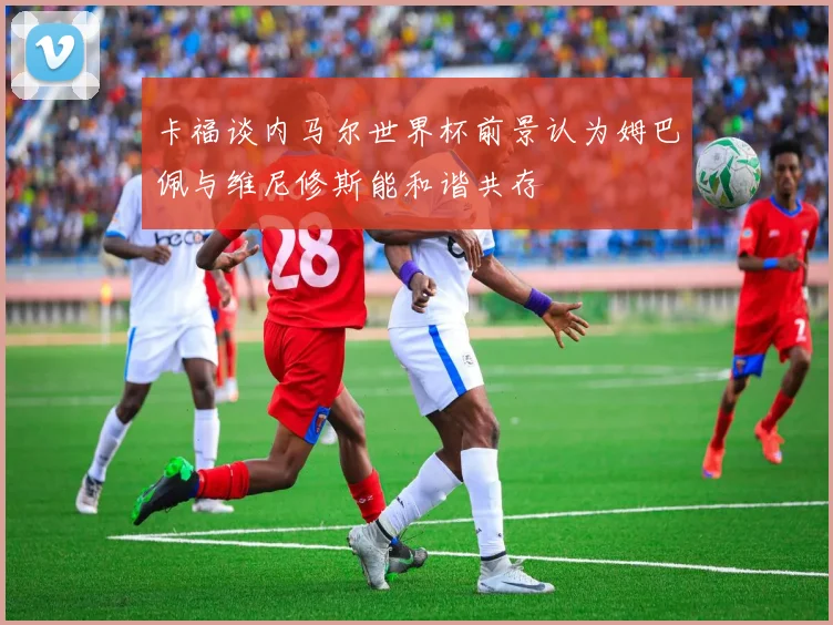 卡福谈内马尔世界杯前景认为姆巴佩与维尼修斯能和谐共存