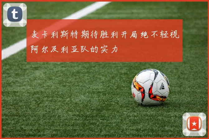 麦卡利斯特期待胜利开局绝不轻视阿尔及利亚队的实力