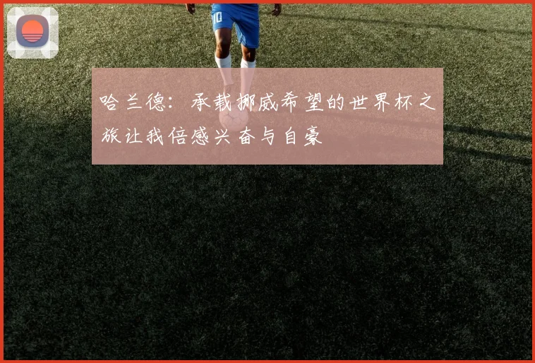 哈兰德：承载挪威希望的世界杯之旅让我倍感兴奋与自豪