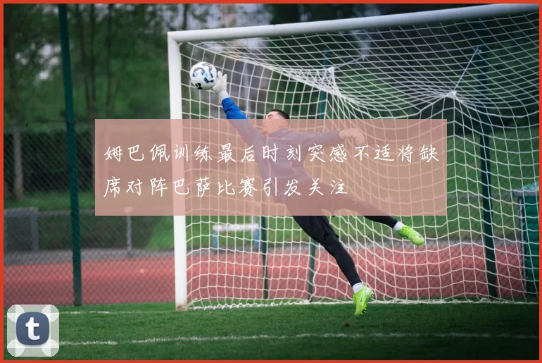 姆巴佩训练最后时刻突感不适将缺席对阵巴萨比赛引发关注
