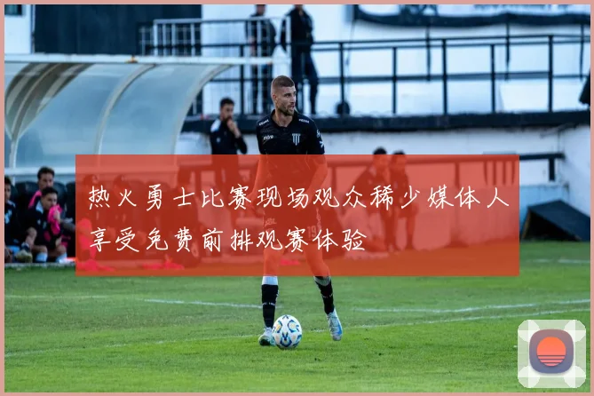 热火勇士比赛现场观众稀少媒体人享受免费前排观赛体验