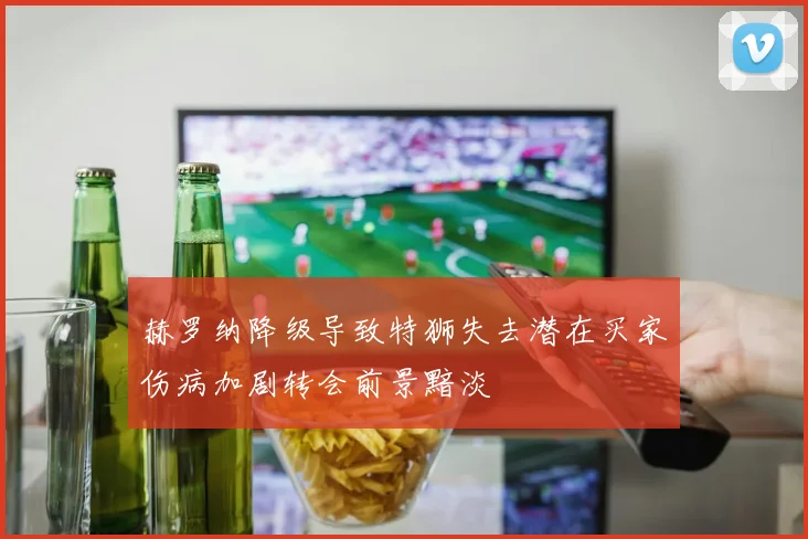 赫罗纳降级导致特狮失去潜在买家伤病加剧转会前景黯淡