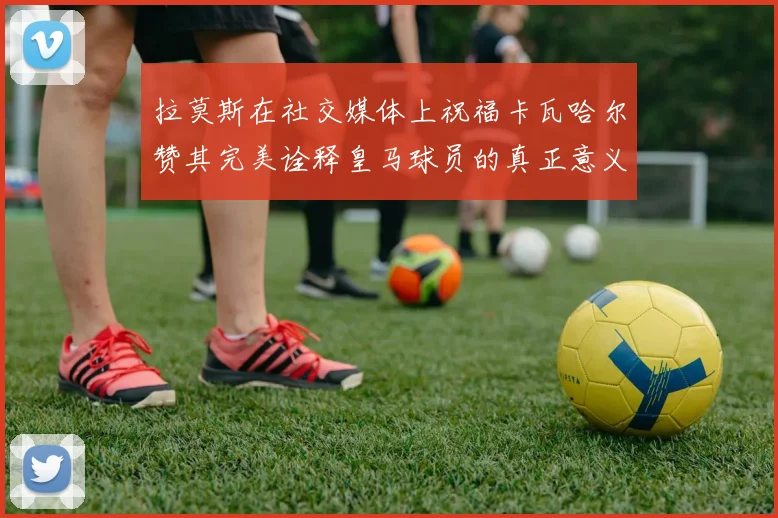 拉莫斯在社交媒体上祝福卡瓦哈尔赞其完美诠释皇马球员的真正意义