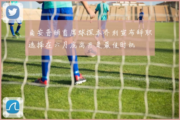 南安普顿首席球探本乔利宣布辞职选择在六月底离开是最佳时机