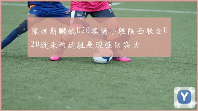 深圳新鹏城U20客场小胜陕西联合U20迎来两连胜展现强劲实力